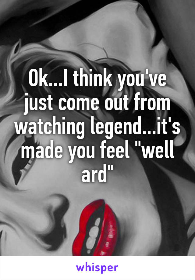 Ok...I think you've just come out from watching legend...it's made you feel "well ard"
