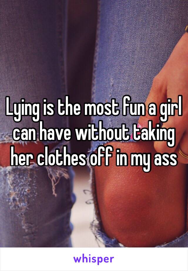 Lying is the most fun a girl can have without taking her clothes off in my ass