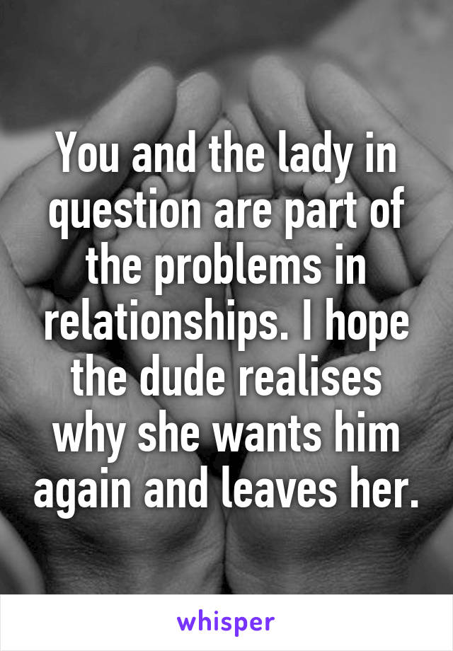 You and the lady in question are part of the problems in relationships. I hope the dude realises why she wants him again and leaves her.