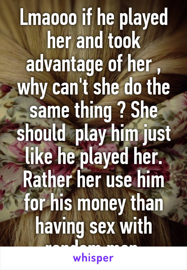 Lmaooo if he played her and took advantage of her , why can't she do the same thing ? She should  play him just like he played her. Rather her use him for his money than having sex with random men.
