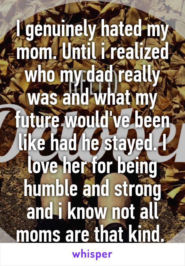 I genuinely hated my mom. Until i realized who my dad really was and what my future would've been like had he stayed. I love her for being humble and strong and i know not all moms are that kind. 
