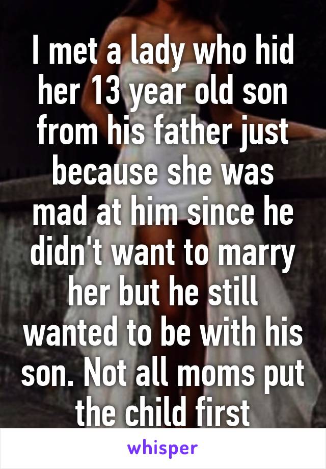I met a lady who hid her 13 year old son from his father just because she was mad at him since he didn't want to marry her but he still wanted to be with his son. Not all moms put the child first