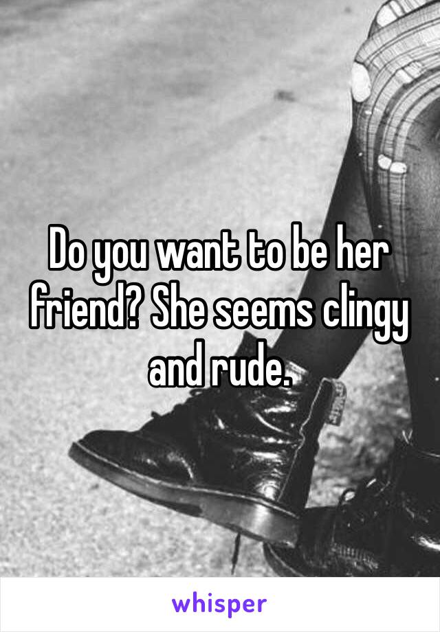 Do you want to be her friend? She seems clingy and rude.