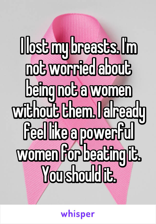 I lost my breasts. I'm not worried about being not a women without them. I already feel like a powerful women for beating it. You should it.