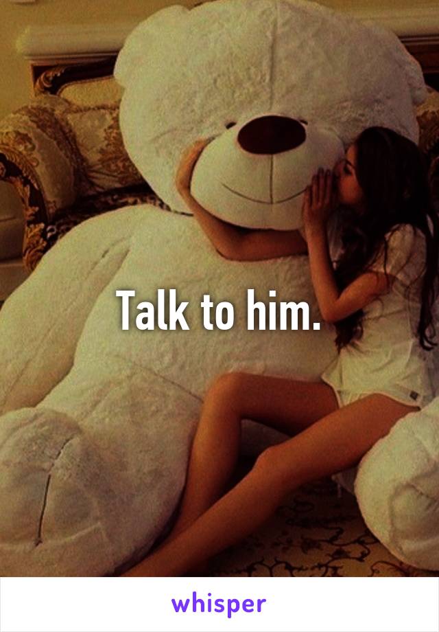 Talk to him.