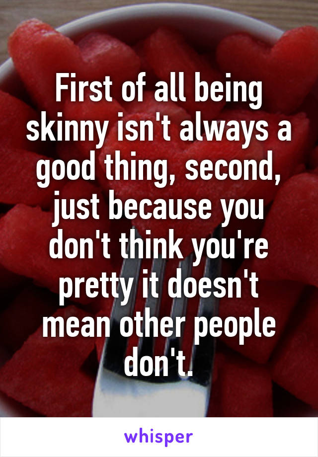 First of all being skinny isn't always a good thing, second, just because you don't think you're pretty it doesn't mean other people don't.