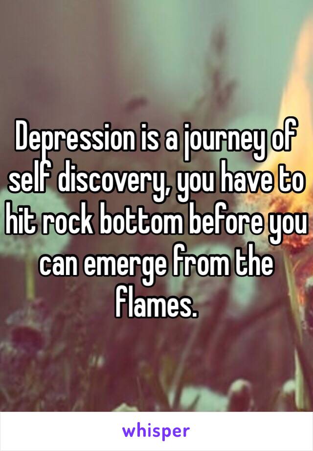 Depression is a journey of self discovery, you have to hit rock bottom before you can emerge from the flames. 