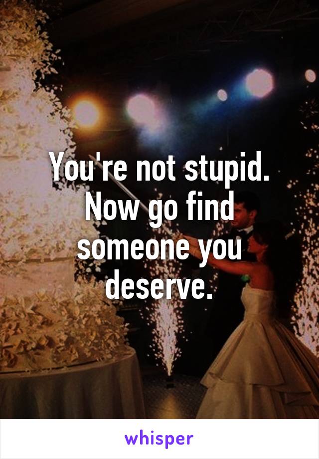 You're not stupid.
Now go find someone you deserve.