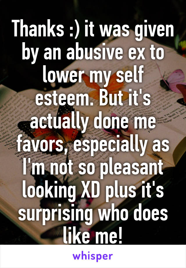 Thanks :) it was given by an abusive ex to lower my self esteem. But it's actually done me favors, especially as I'm not so pleasant looking XD plus it's surprising who does like me!