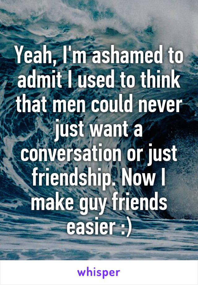 Yeah, I'm ashamed to admit I used to think that men could never just want a conversation or just friendship. Now I make guy friends easier :)