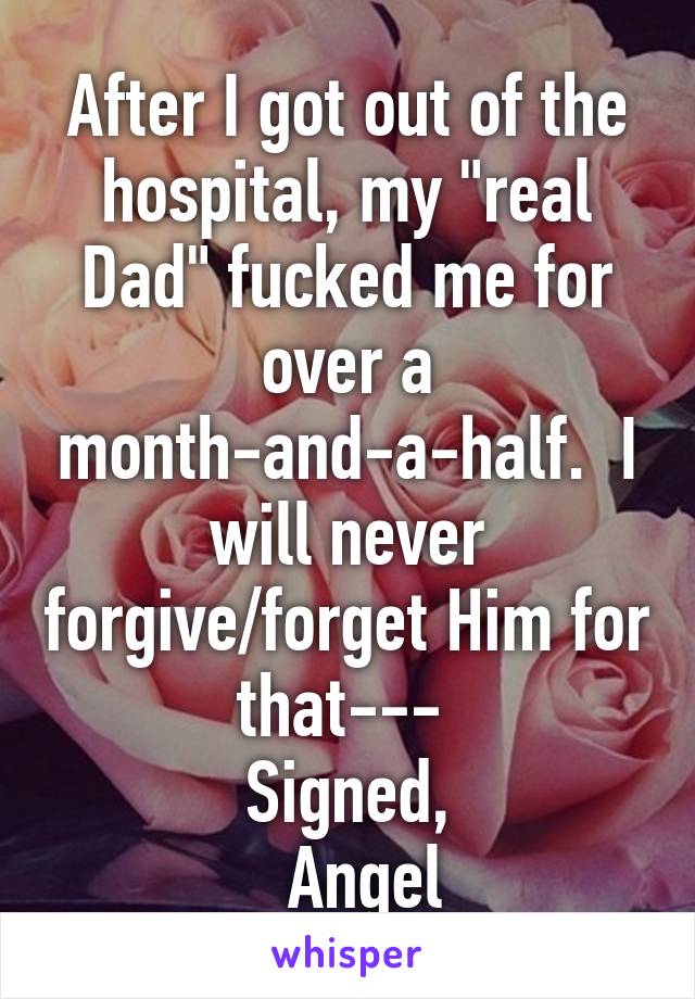 After I got out of the hospital, my "real Dad" fucked me for over a month-and-a-half.  I will never forgive/forget Him for that--- 
Signed,
  Angel