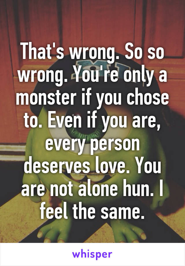 That's wrong. So so wrong. You're only a monster if you chose to. Even if you are, every person deserves love. You are not alone hun. I feel the same.