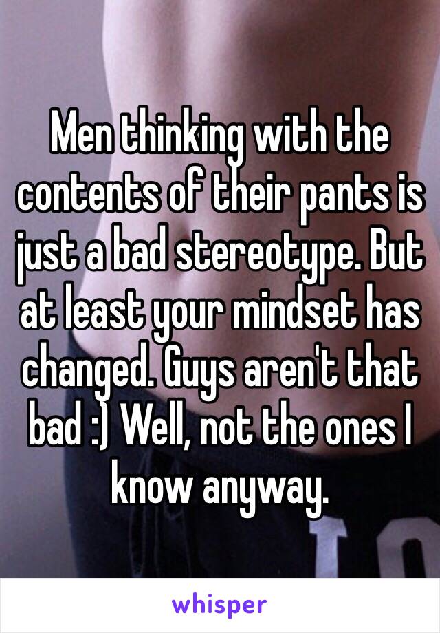 Men thinking with the contents of their pants is just a bad stereotype. But at least your mindset has changed. Guys aren't that bad :) Well, not the ones I know anyway.