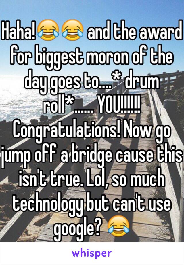 Haha!😂😂 and the award for biggest moron of the day goes to....* drum roll*...... YOU!!!!!! Congratulations! Now go jump off a bridge cause this isn't true. Lol, so much technology but can't use google? 😂