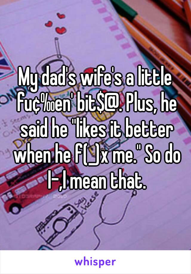 My dad's wife's a little fu¢‰en' bit$@. Plus, he said he "likes it better when he f(_)x me." So do I-,I mean that.