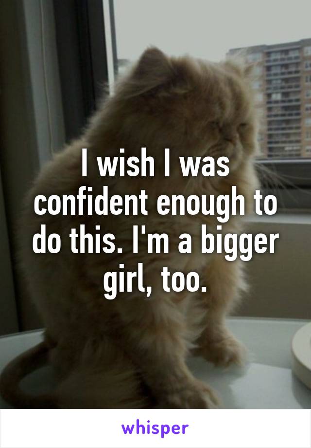 I wish I was confident enough to do this. I'm a bigger girl, too.