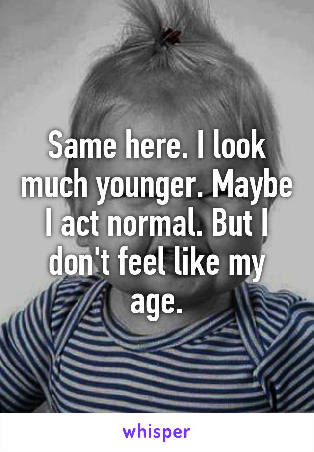 Same here. I look much younger. Maybe I act normal. But I don't feel like my age.