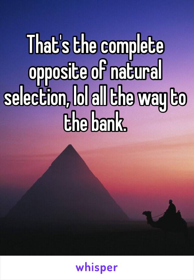 That's the complete opposite of natural selection, lol all the way to the bank. 