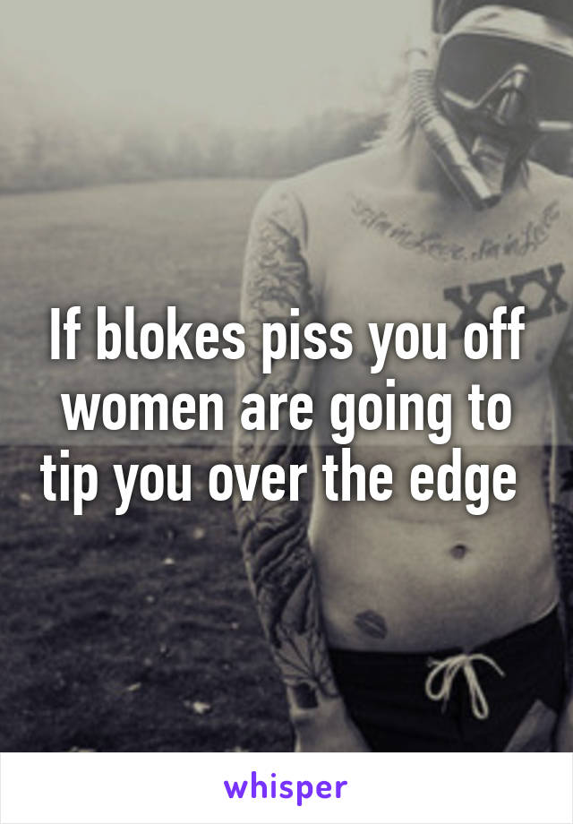 If blokes piss you off women are going to tip you over the edge 