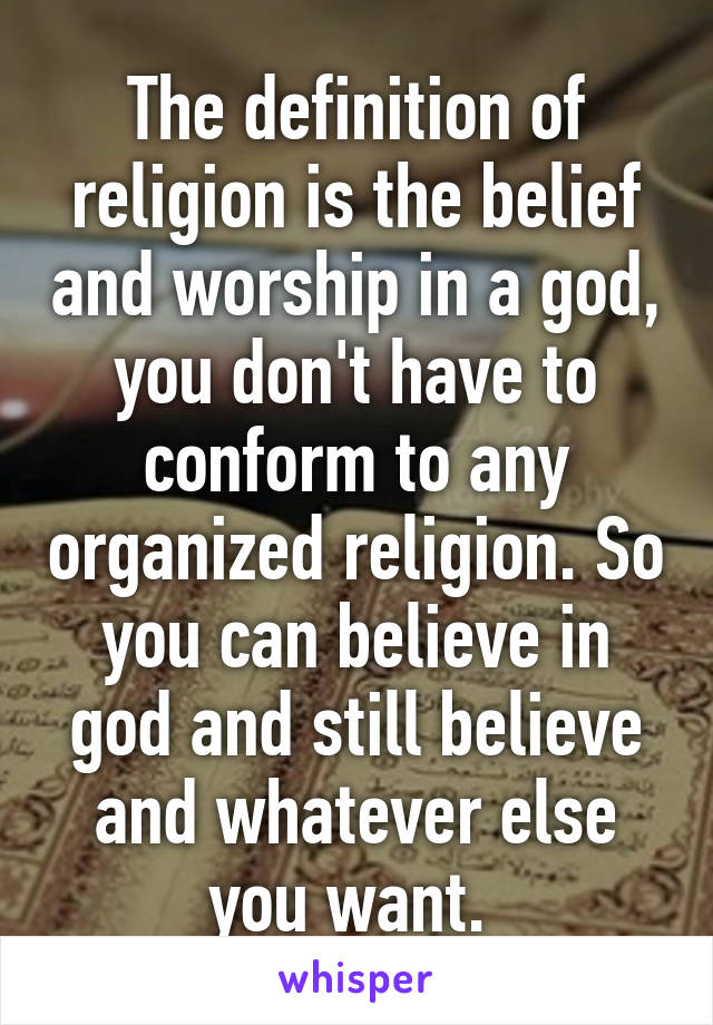 The definition of religion is the belief and worship in a god, you don't have to conform to any organized religion. So you can believe in god and still believe and whatever else you want. 