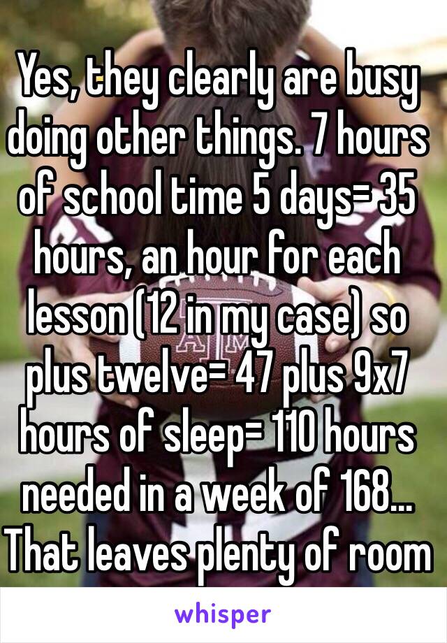 Yes, they clearly are busy doing other things. 7 hours of school time 5 days= 35 hours, an hour for each lesson (12 in my case) so plus twelve= 47 plus 9x7 hours of sleep= 110 hours needed in a week of 168... That leaves plenty of room