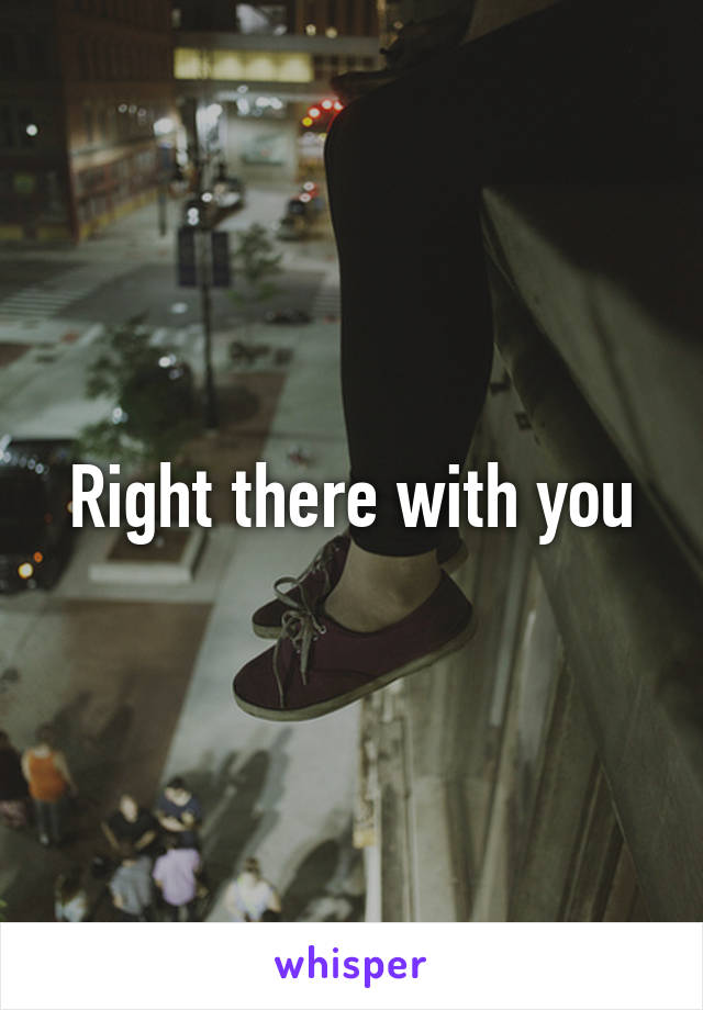 Right there with you