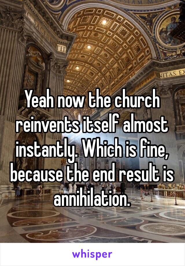 Yeah now the church reinvents itself almost instantly. Which is fine, because the end result is annihilation. 