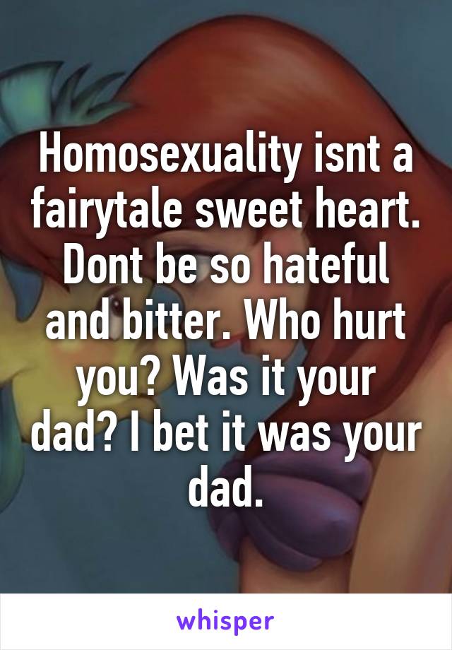 Homosexuality isnt a fairytale sweet heart. Dont be so hateful and bitter. Who hurt you? Was it your dad? I bet it was your dad.