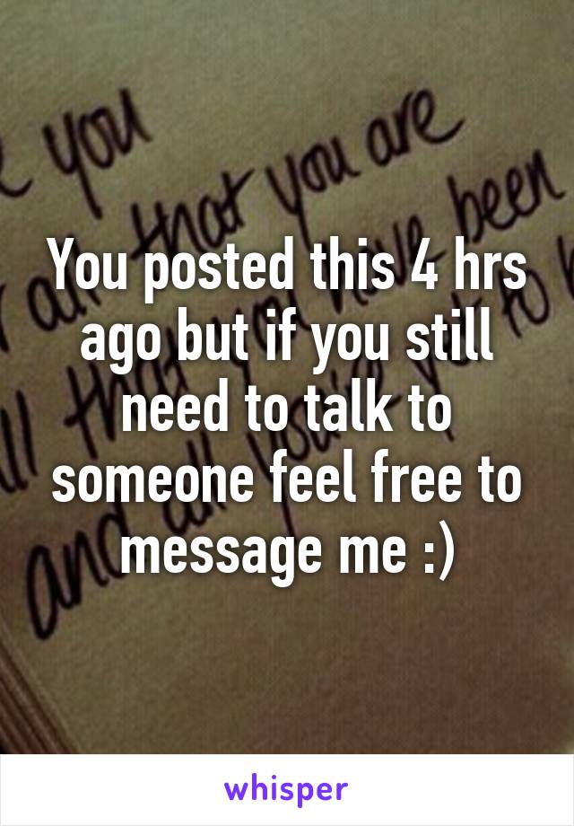 You posted this 4 hrs ago but if you still need to talk to someone feel free to message me :)