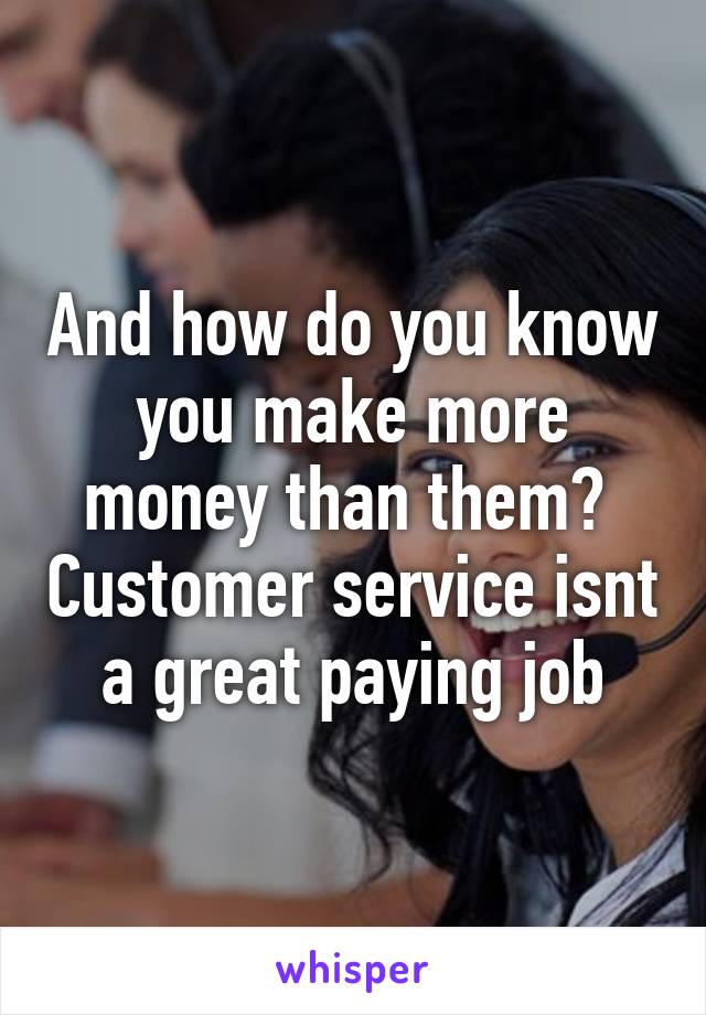 And how do you know you make more money than them?  Customer service isnt a great paying job