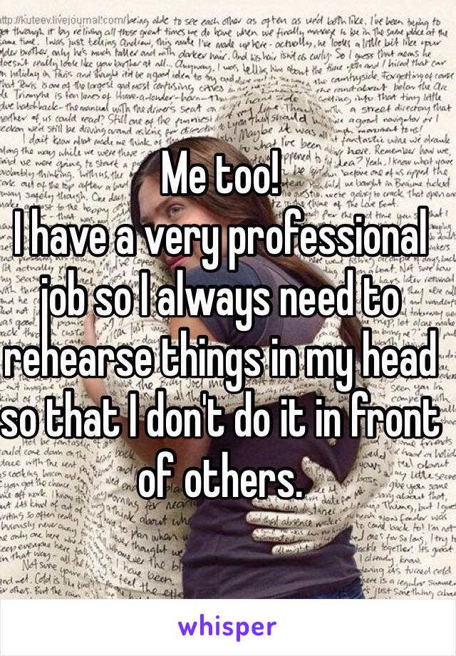 Me too! 
I have a very professional job so I always need to rehearse things in my head so that I don't do it in front of others. 