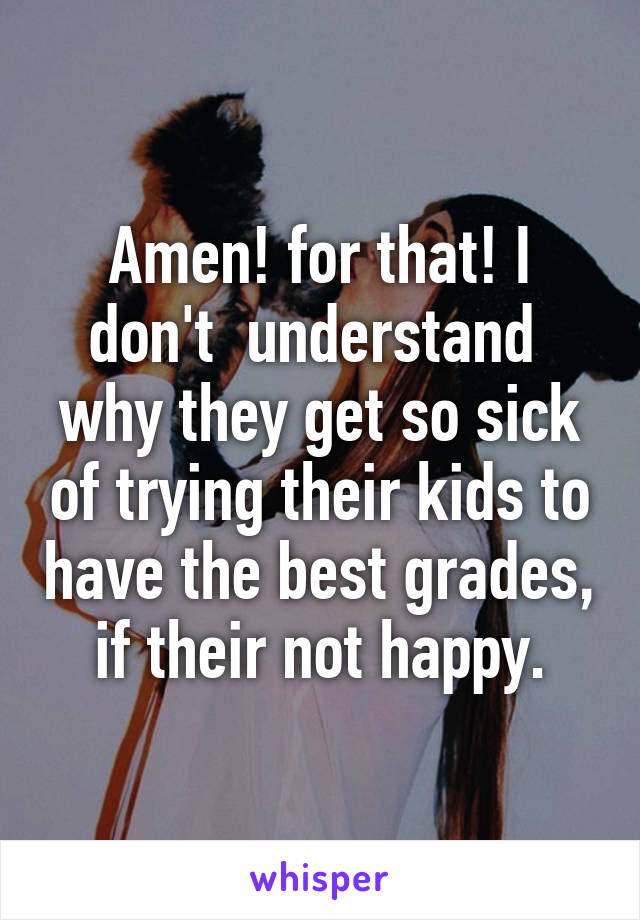 Amen! for that! I don't  understand  why they get so sick of trying their kids to have the best grades, if their not happy.