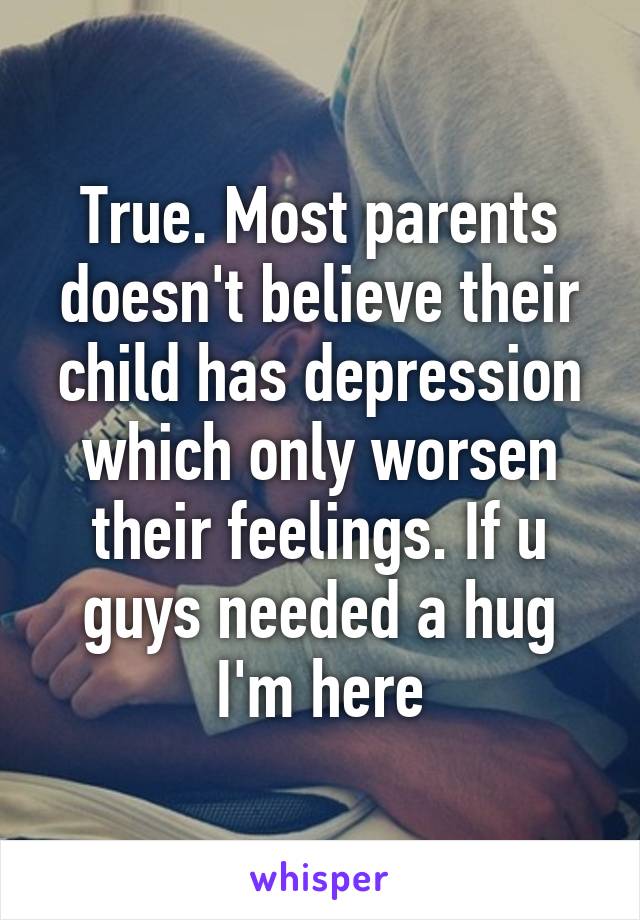 True. Most parents doesn't believe their child has depression which only worsen their feelings. If u guys needed a hug I'm here