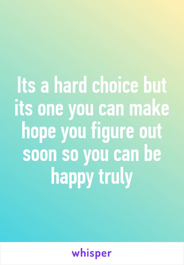 Its a hard choice but its one you can make hope you figure out soon so you can be happy truly