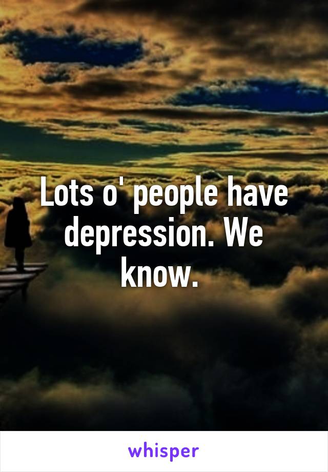 Lots o' people have depression. We know. 