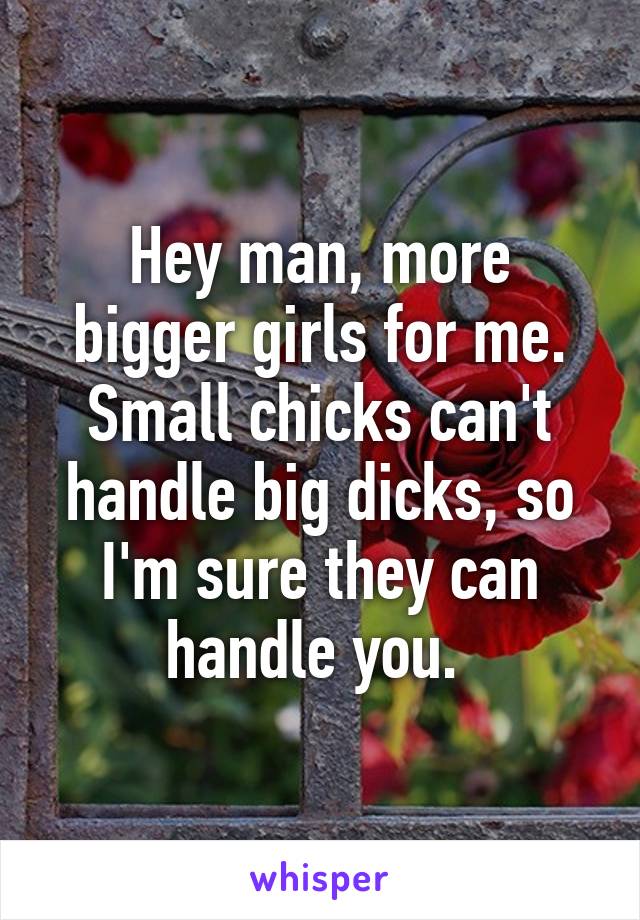 Hey man, more bigger girls for me. Small chicks can't handle big dicks, so I'm sure they can handle you. 