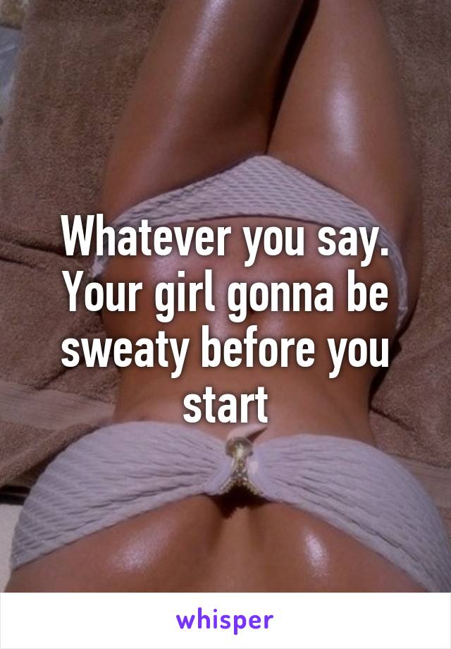 Whatever you say. Your girl gonna be sweaty before you start