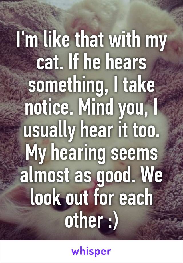 I'm like that with my cat. If he hears something, I take notice. Mind you, I usually hear it too. My hearing seems almost as good. We look out for each other :)