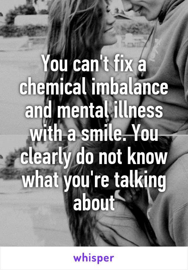 You can't fix a chemical imbalance and mental illness with a smile. You clearly do not know what you're talking about