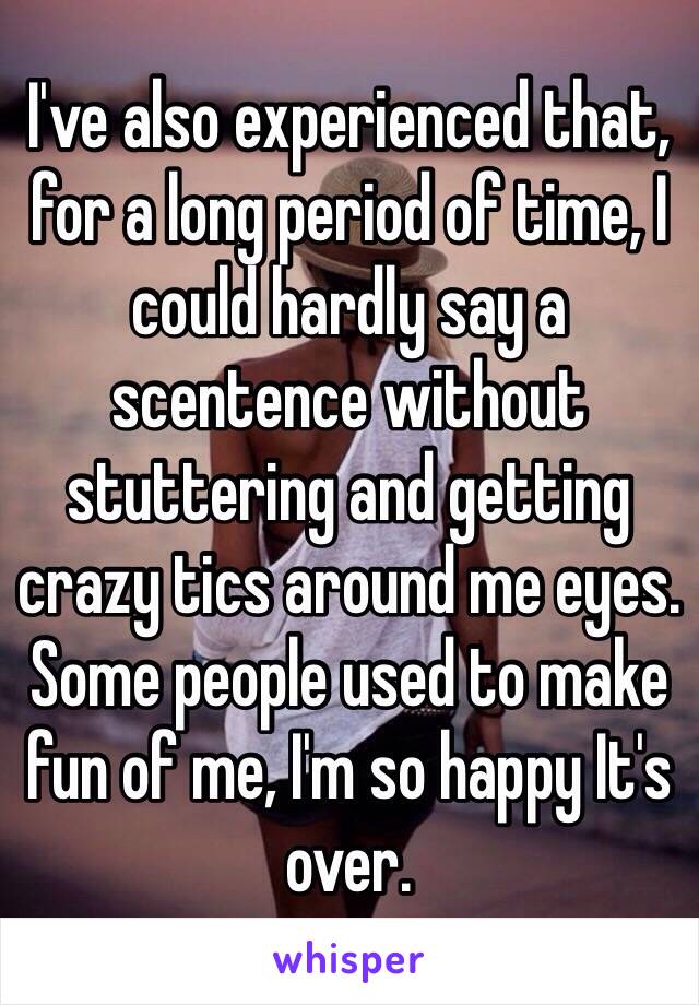 I've also experienced that, for a long period of time, I could hardly say a scentence without stuttering and getting crazy tics around me eyes. 
Some people used to make fun of me, I'm so happy It's over.