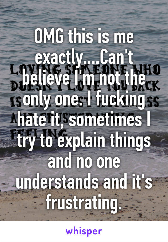 OMG this is me exactly....Can't believe I'm not the only one. I fucking hate it, sometimes I try to explain things and no one understands and it's frustrating.