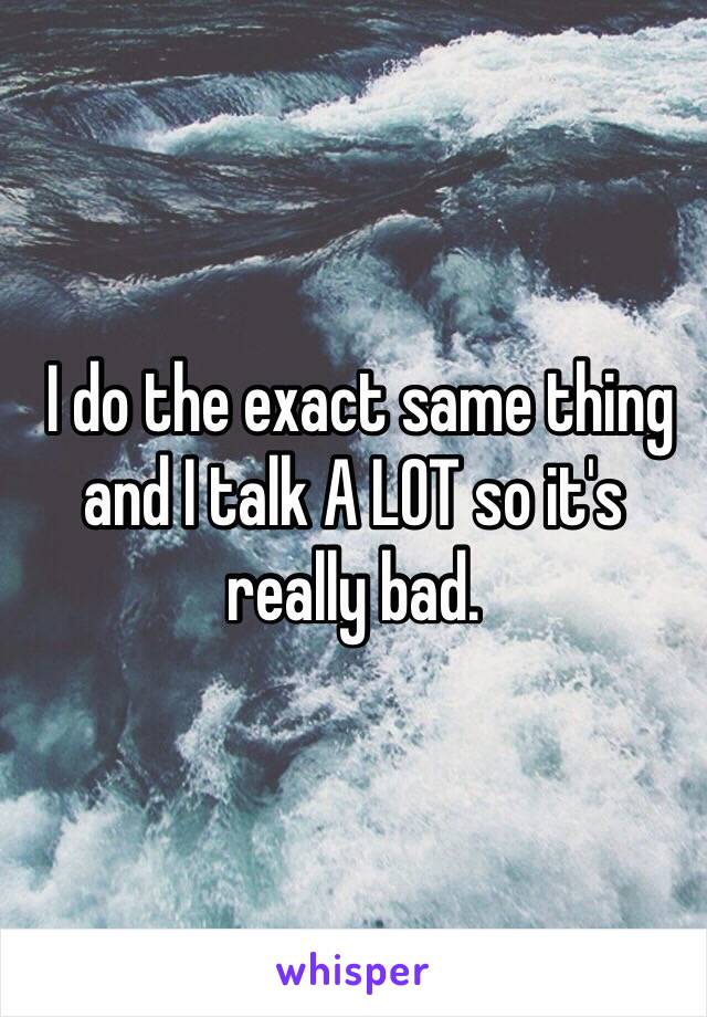  I do the exact same thing and I talk A LOT so it's really bad.