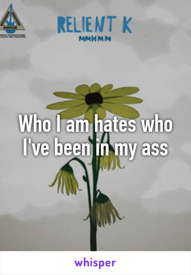 Who I am hates who I've been in my ass