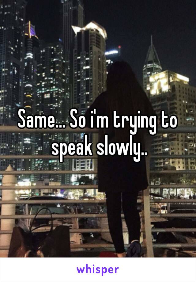 Same... So i'm trying to speak slowly..