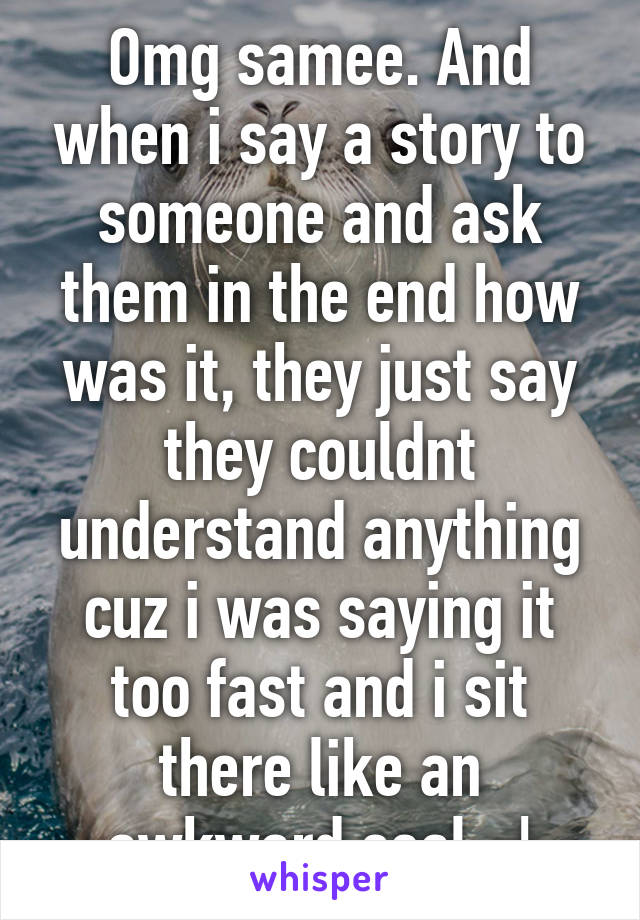 Omg samee. And when i say a story to someone and ask them in the end how was it, they just say they couldnt understand anything cuz i was saying it too fast and i sit there like an awkward seal. :|