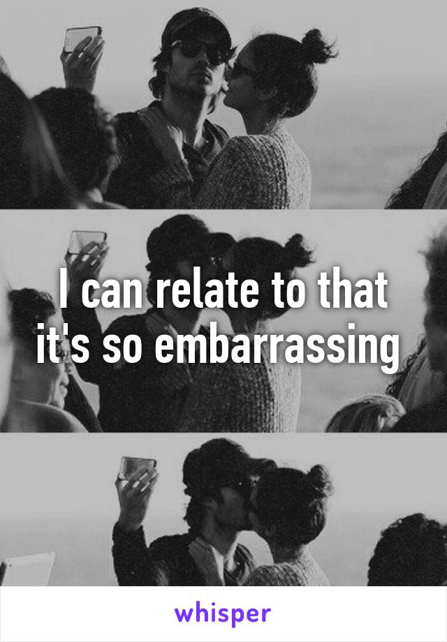 I can relate to that it's so embarrassing 