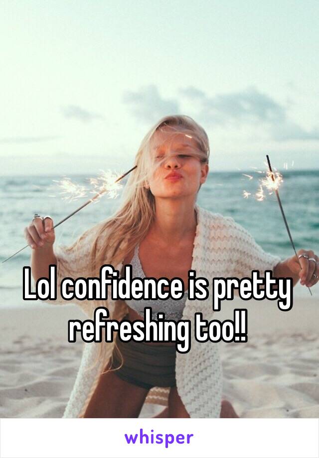 Lol confidence is pretty refreshing too!!