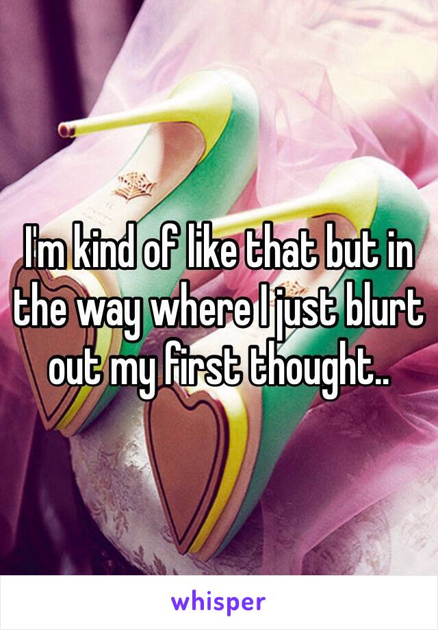 I'm kind of like that but in the way where I just blurt out my first thought..