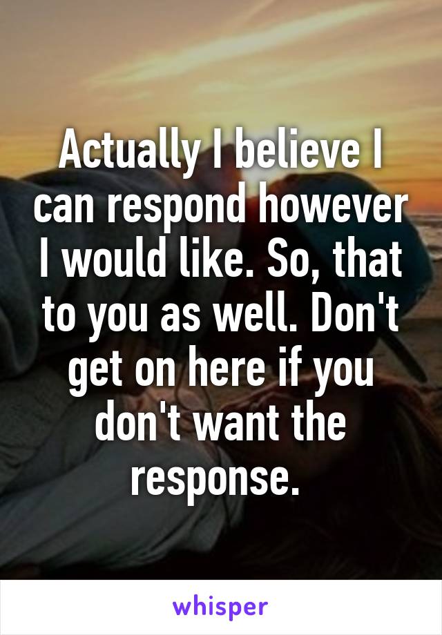 Actually I believe I can respond however I would like. So, that to you as well. Don't get on here if you don't want the response. 