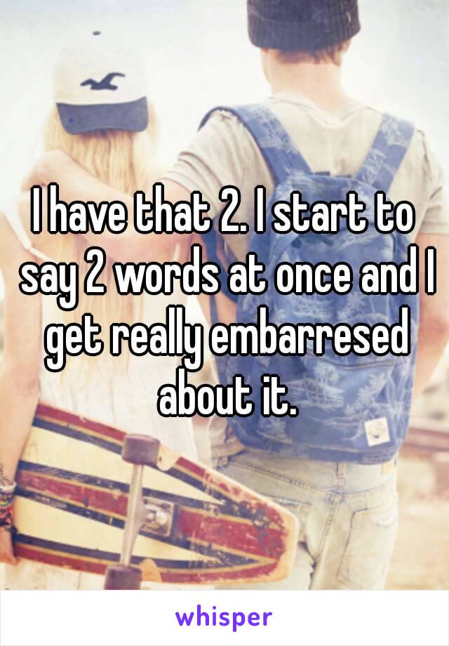 I have that 2. I start to say 2 words at once and I get really embarresed about it.